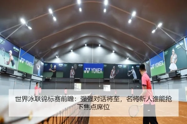 世界泳联锦标赛前瞻：强强对话将至，名将新人谁能抢下焦点席位 | dbdianjing